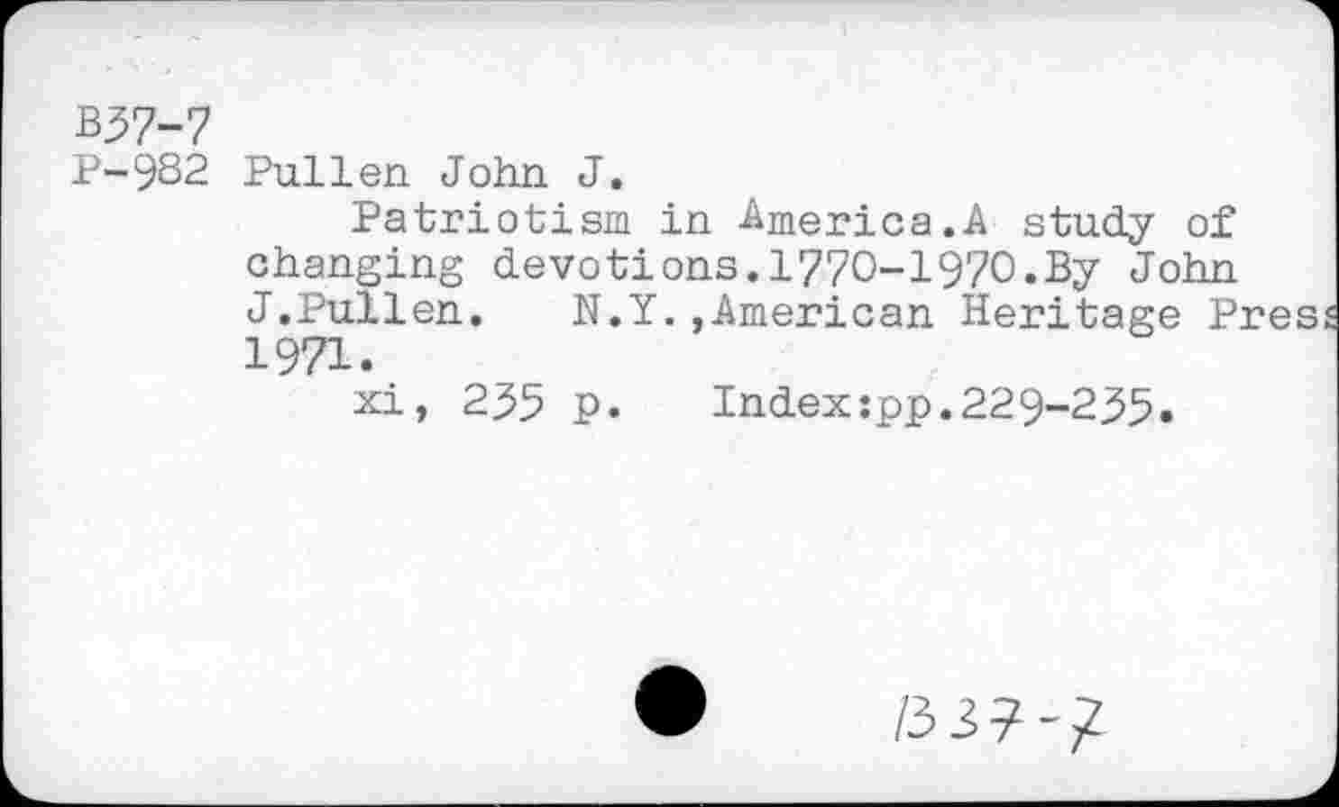 ﻿B57-7
P-9B2 Pullen John J.
Patriotism in America.A study of changing devotions.1770-1970.By John J.Pullen.	N.Y.,American Heritage Pres
1971.
xi, 235 p.	Index:pp.229-235«